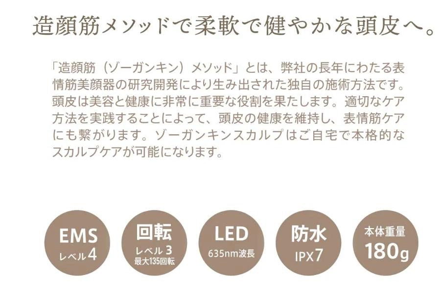 造顔筋メソッドで柔軟で健やかな頭皮へ。「造顔筋(ゾーガンキン)メソッド」とは、弊社の長年にわたる表情筋美顔器の研究開発により生み出された独自の施術方法です。頭皮は美容と健康に非常に重要な役割を果たします。適切なケア方法を実践することによって、頭皮の健康を維持し、表情筋ケアにも繋がります。ゾーガンキンスカルプはご自宅で本格的なスカルプケアが可能になります。EMSレベル4。回転レベル3最大135回転。LED635nm波長。防水I PX7。本体重量180g