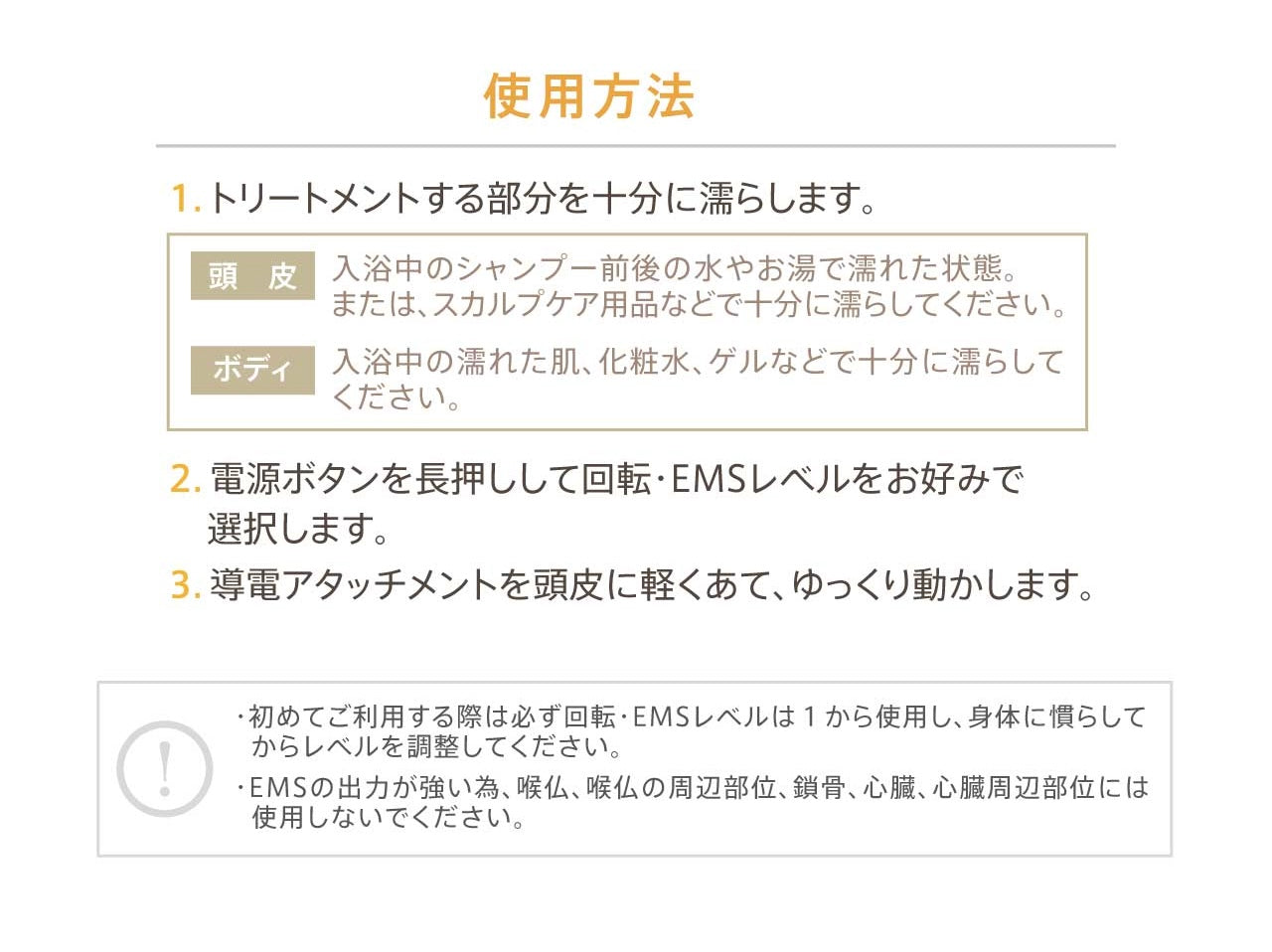 使用方法①トリートメントする部分を十分に濡らします。【頭皮】入浴中のシャンプー前後の水やお湯で濡れた状態。または、スカルプケア用品などで十分に濡らしてください。【ボディ】入浴中の濡れた肌、化粧水、ゲルなどで十分に濡らしてください。②電源ボタンを長押しして回転 EMSレベルをお好みで選択します。③導電アタッチメントを頭皮に軽くあて、ゆっくり動かします。!・初めてご使用する際は必ず回転EMSレベルは1から使用し、身体にならしてからレベルを調整してください。・EMSの出力が強い為、喉仏、喉仏周辺部位、鎖骨、心臓、心臓周辺部位には使用しないでください。